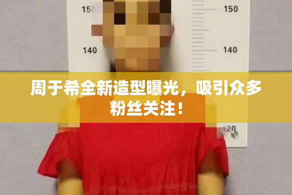 周于希全新造型曝光，吸引众多粉丝关注！