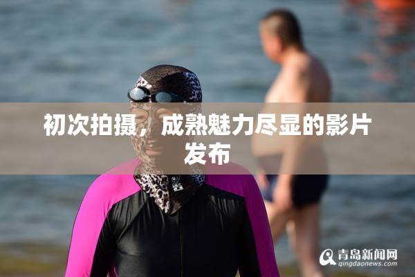 初次拍摄，成熟魅力尽显的影片发布