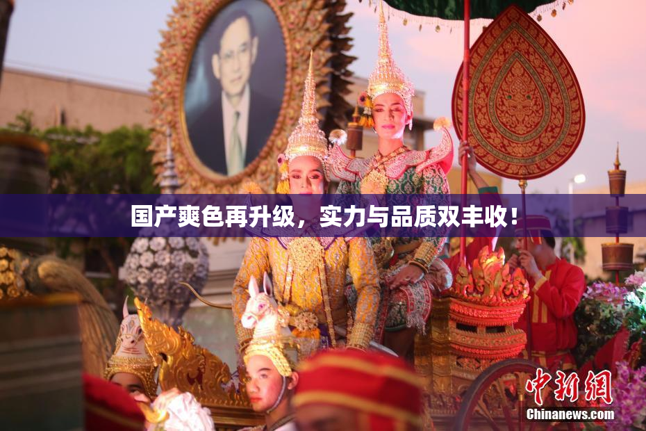 国产爽色再升级，实力与品质双丰收！