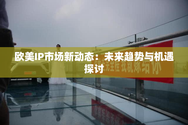 欧美IP市场新动态：未来趋势与机遇探讨