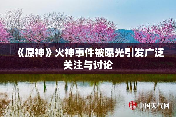 《原神》火神事件被曝光引发广泛关注与讨论
