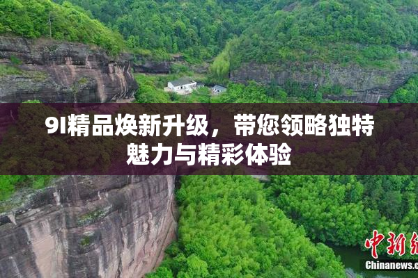 9I精品焕新升级，带您领略独特魅力与精彩体验