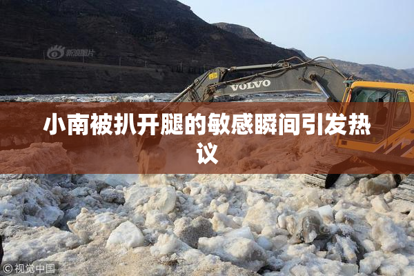 小南被扒开腿的敏感瞬间引发热议