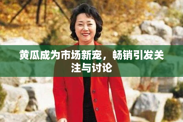 黄瓜成为市场新宠，畅销引发关注与讨论