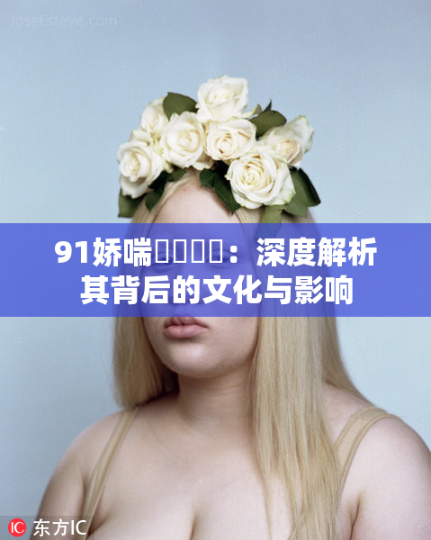 91娇喘❌‌❌‌：深度解析其背后的文化与影响