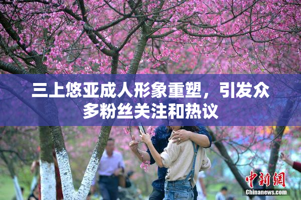 三上悠亚成人形象重塑，引发众多粉丝关注和热议
