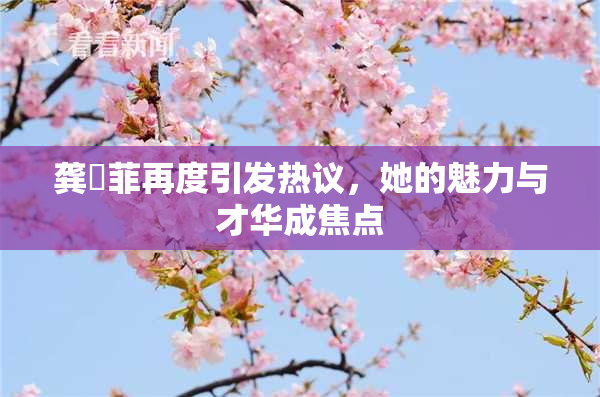 龚玥菲再度引发热议，她的魅力与才华成焦点