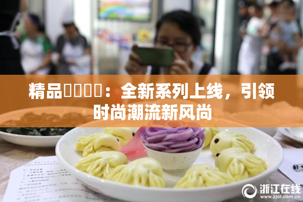精品❌‌❌‌：全新系列上线，引领时尚潮流新风尚