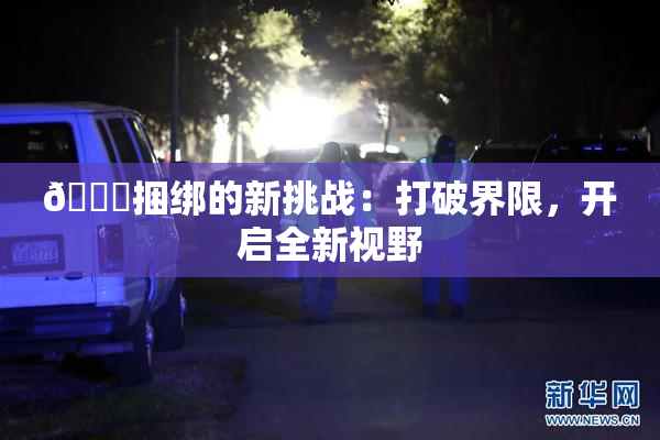 🔞捆绑的新挑战：打破界限，开启全新视野