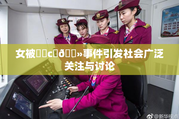 女被❌‌c‌🐻事件引发社会广泛关注与讨论