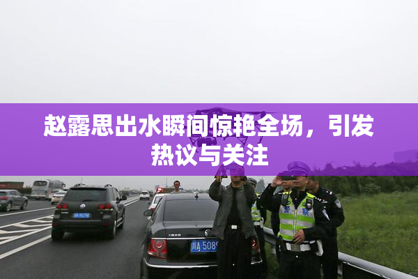 赵露思出水瞬间惊艳全场，引发热议与关注