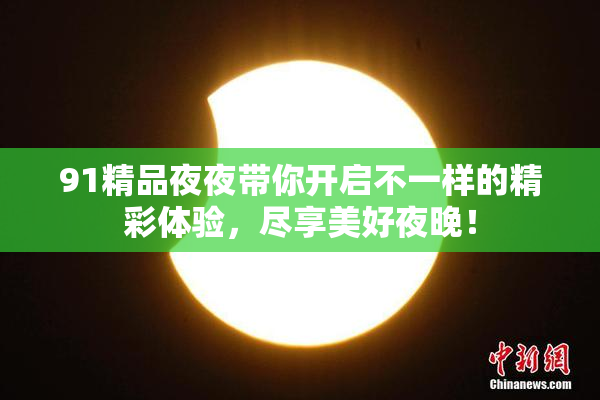 91精品夜夜带你开启不一样的精彩体验，尽享美好夜晚！