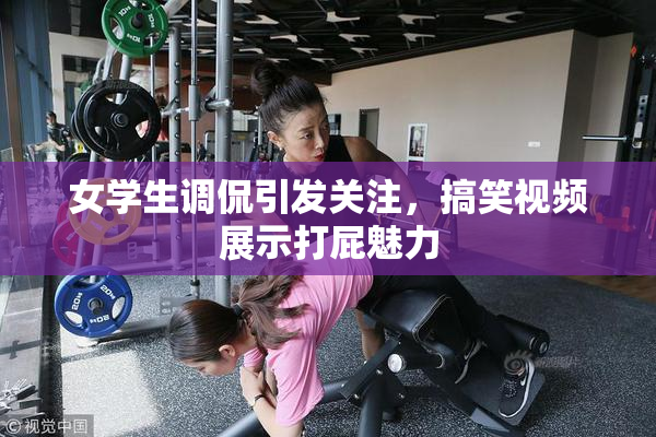 女学生调侃引发关注，搞笑视频展示打屁魅力