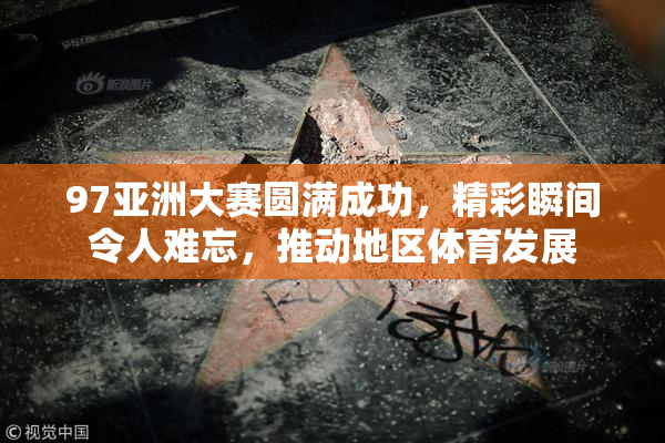 97亚洲大赛圆满成功，精彩瞬间令人难忘，推动地区体育发展
