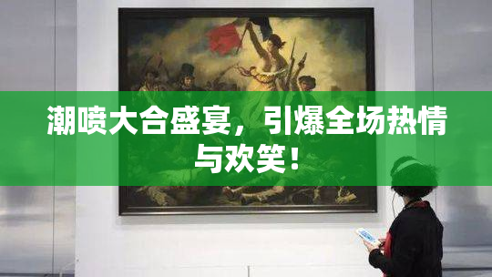 潮喷大合盛宴，引爆全场热情与欢笑！