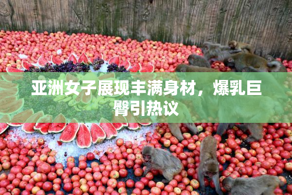 亚洲女子展现丰满身材，爆乳巨臀引热议