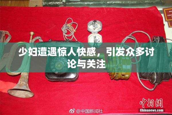 少妇遭遇惊人快感，引发众多讨论与关注