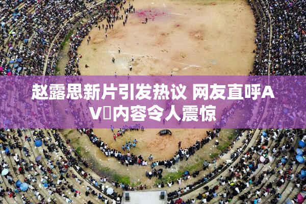 赵露思新片引发热议 网友直呼AV婬内容令人震惊