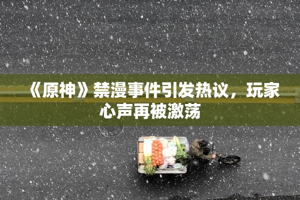 《原神》禁漫事件引发热议，玩家心声再被激荡