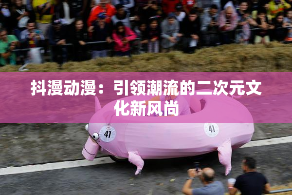 抖漫动漫：引领潮流的二次元文化新风尚