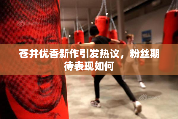 苍井优香新作引发热议，粉丝期待表现如何