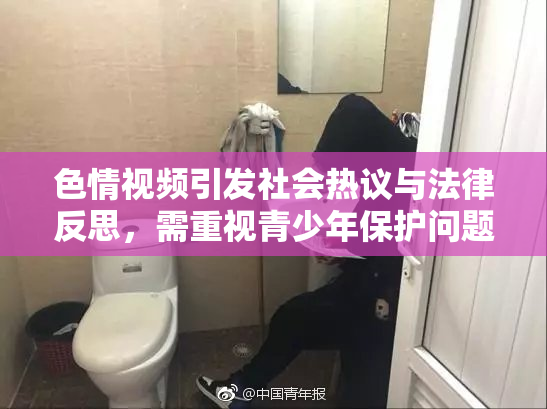 色情视频引发社会热议与法律反思，需重视青少年保护问题