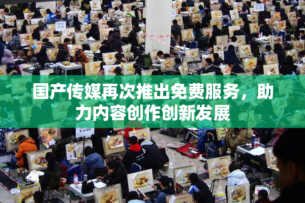 国产传媒再次推出免费服务，助力内容创作创新发展