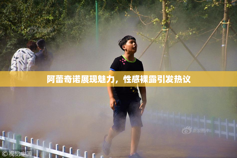 阿蕾奇诺展现魅力，性感裸露引发热议