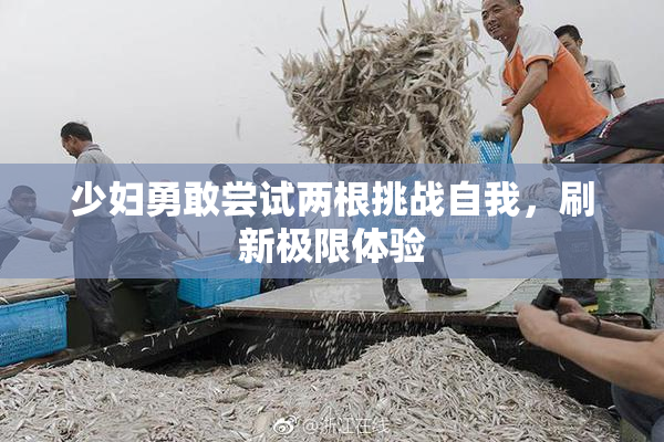 少妇勇敢尝试两根挑战自我，刷新极限体验
