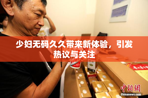 少妇无码久久带来新体验，引发热议与关注