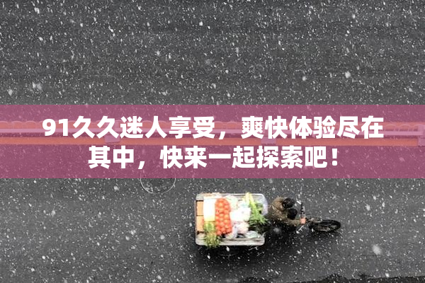 91久久迷人享受，爽快体验尽在其中，快来一起探索吧！