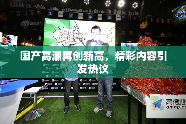 国产高潮再创新高，精彩内容引发热议