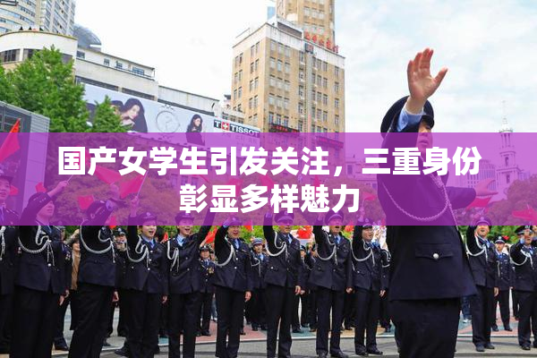 国产女学生引发关注，三重身份彰显多样魅力