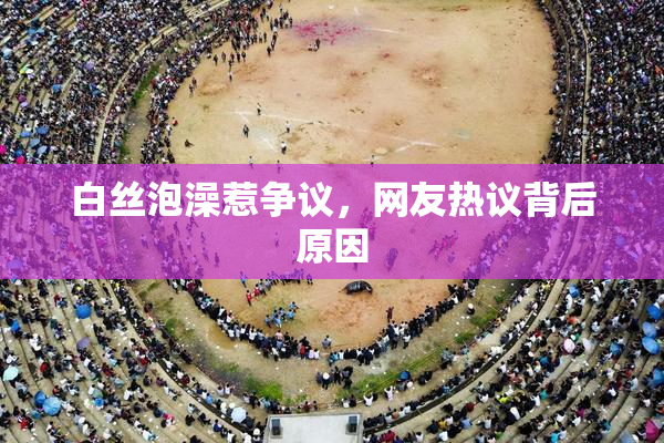 白丝泡澡惹争议，网友热议背后原因