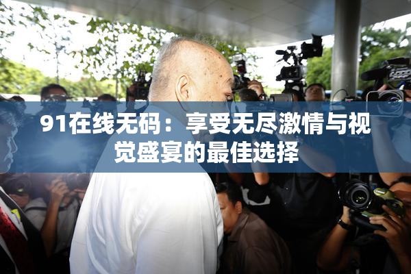 91在线无码：享受无尽激情与视觉盛宴的最佳选择
