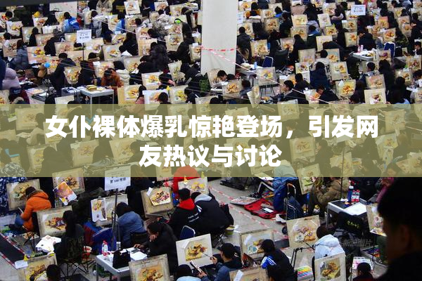 女仆裸体爆乳惊艳登场，引发网友热议与讨论