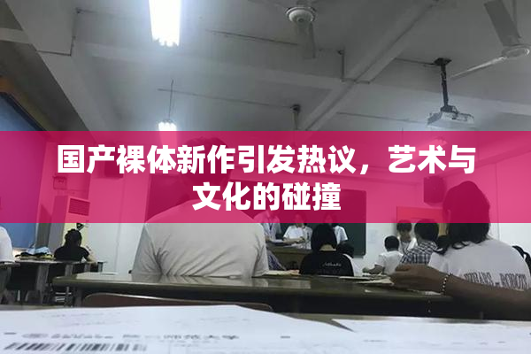 国产裸体新作引发热议，艺术与文化的碰撞