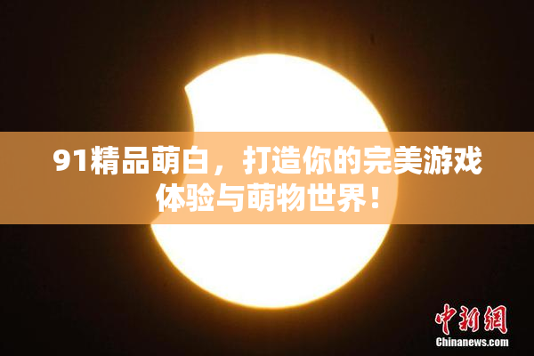 91精品萌白，打造你的完美游戏体验与萌物世界！