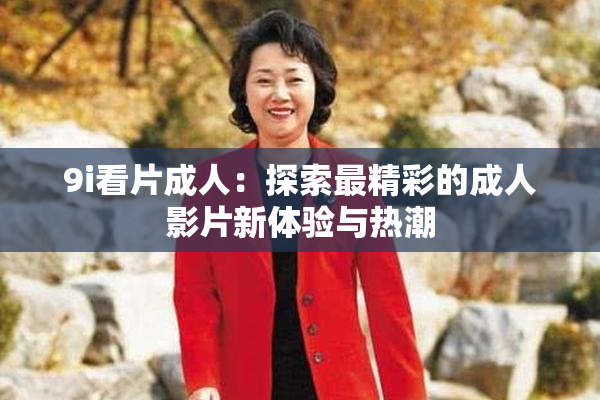 9i看片成人：探索最精彩的成人影片新体验与热潮