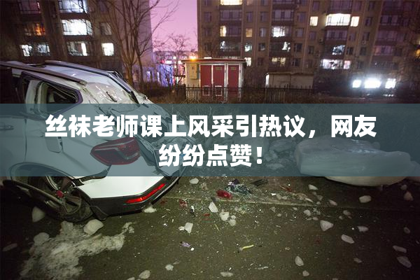 丝袜老师课上风采引热议，网友纷纷点赞！