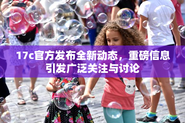 17c官方发布全新动态，重磅信息引发广泛关注与讨论
