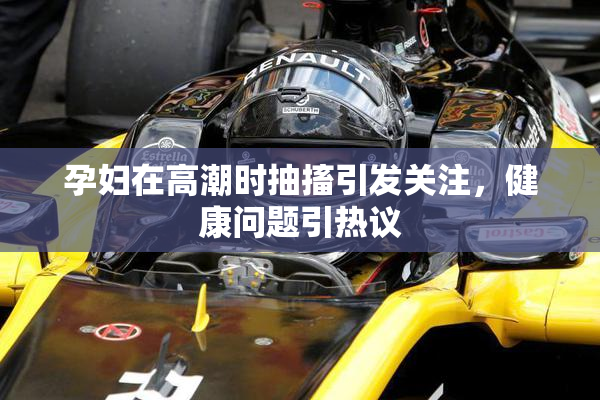 孕妇在高潮时抽搐引发关注，健康问题引热议