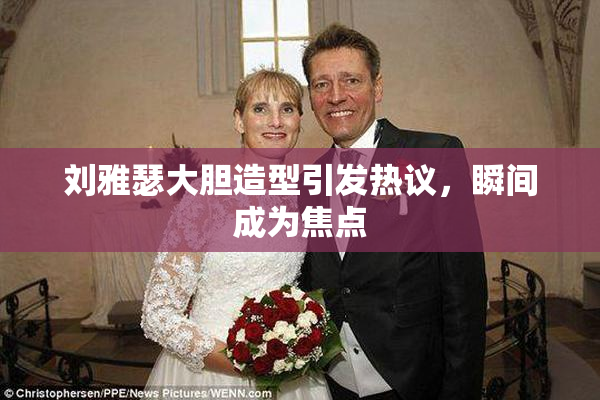 刘雅瑟大胆造型引发热议，瞬间成为焦点