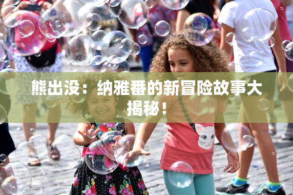 熊出没：纳雅番的新冒险故事大揭秘！