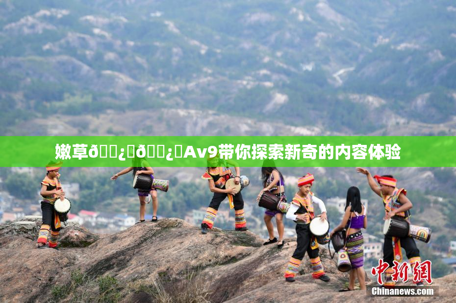 嫩草🌿‌🌿‌Av9带你探索新奇的内容体验