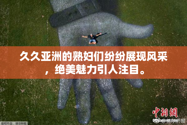 久久亚洲的熟妇们纷纷展现风采，绝美魅力引人注目。