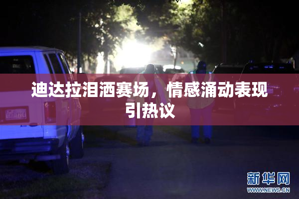 迪达拉泪洒赛场，情感涌动表现引热议