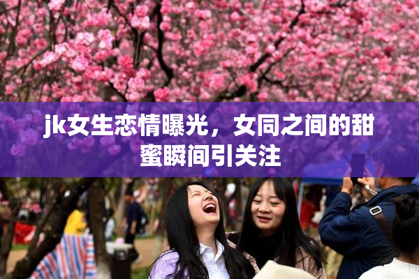 jk女生恋情曝光，女同之间的甜蜜瞬间引关注