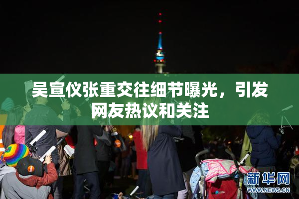 吴宣仪张重交往细节曝光，引发网友热议和关注