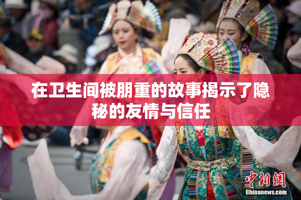 在卫生间被朋重的故事揭示了隐秘的友情与信任